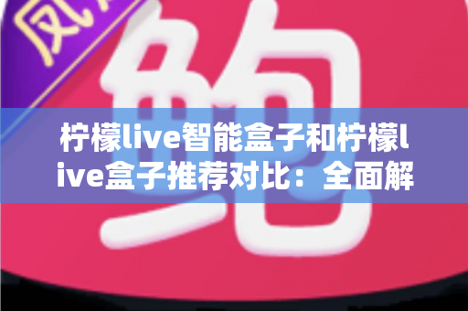 柠檬live智能盒子和柠檬live盒子推荐对比：全面解析助你选对家庭影音好帮手