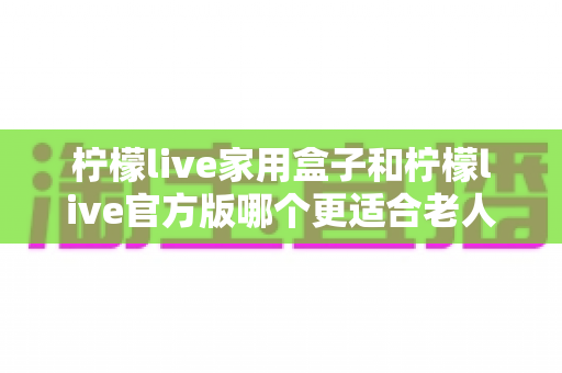 柠檬live家用盒子和柠檬live官方版哪个更适合老人用？一篇讲透选购要点的实用指南
