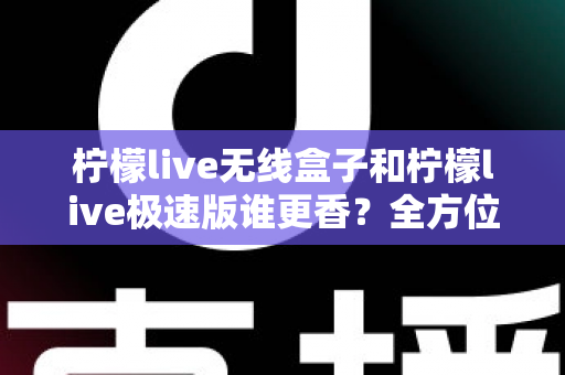 柠檬live无线盒子和柠檬live极速版谁更香?全方位深度对比测评,看完再买不踩坑 柠檬live无线盒子和柠檬live极速版谁更香?全方位深度对比测评,看完再买不踩坑