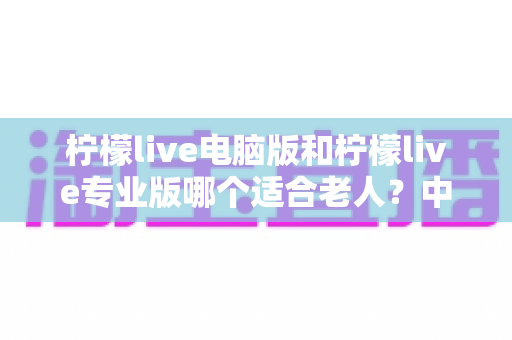 柠檬live电脑版和柠檬live专业版哪个适合老人？中老年用户直播软件选择全攻略