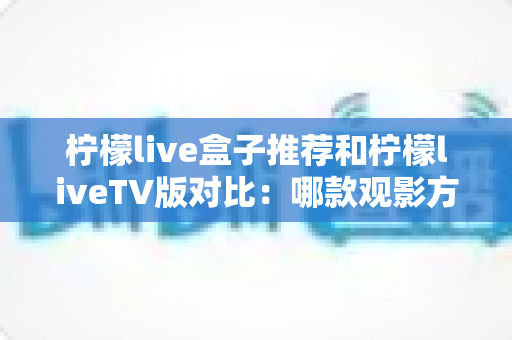 柠檬live盒子推荐和柠檬liveTV版对比：哪款观影方案更适合你？全面选购指南