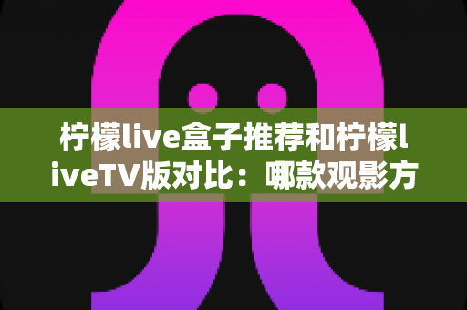 柠檬live盒子推荐和柠檬liveTV版对比：哪款观影方案更适合你？全面选购指南