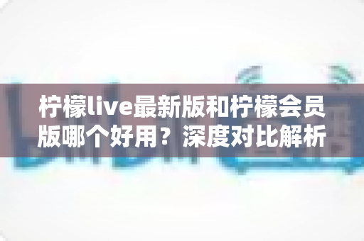 柠檬live最新版和柠檬会员版哪个好用？深度对比解析帮你选对版本