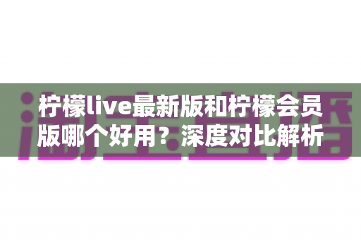 柠檬live最新版和柠檬会员版哪个好用？深度对比解析帮你选对版本