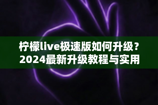 柠檬live极速版如何升级？2024最新升级教程与实用技巧全解析