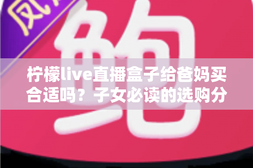 柠檬live直播盒子给爸妈买合适吗？子女必读的选购分析与实用建议