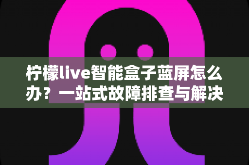 柠檬live智能盒子蓝屏怎么办?一站式故障排查与解决全攻略 柠檬live智能盒子蓝屏怎么办?一站式故障排查与解决全攻略