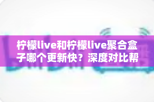 柠檬live和柠檬live聚合盒子哪个更新快?深度对比帮你找到答案 柠檬live和柠檬live聚合盒子哪个更新快?深度对比帮你找到答案