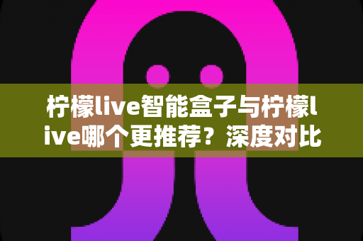柠檬live智能盒子与柠檬live哪个更推荐？深度对比帮你一次选对不踩坑