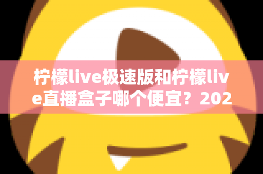 柠檬live极速版和柠檬live直播盒子哪个便宜?2025最新价格对比与省钱选购全攻略 柠檬live极速版和柠檬live直播盒子哪个便宜?2025最新价格对比与省钱选购全攻略