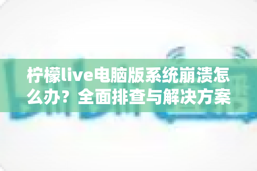 柠檬live电脑版系统崩溃怎么办？全面排查与解决方案指南