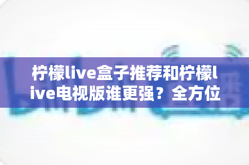 柠檬live盒子推荐和柠檬live电视版谁更强？全方位深度对比，帮你选对大屏观影方案