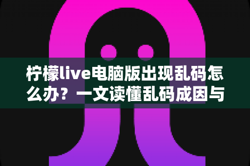 柠檬live电脑版出现乱码怎么办?一文读懂乱码成因与彻底修复方案 柠檬live电脑版出现乱码怎么办?一文读懂乱码成因与彻底修复方案