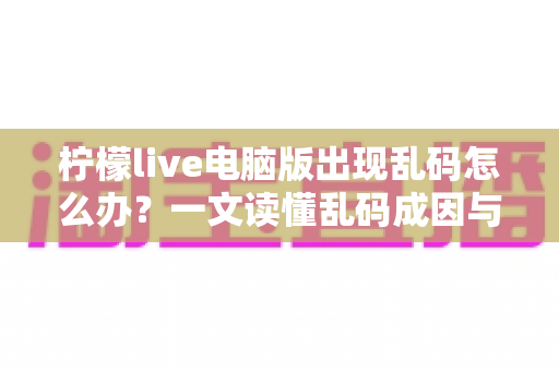柠檬live电脑版出现乱码怎么办？一文读懂乱码成因与彻底修复方案