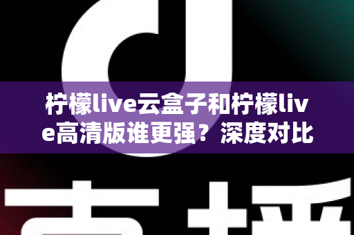 柠檬live云盒子和柠檬live高清版谁更强？深度对比评测帮你选出最适合的版本