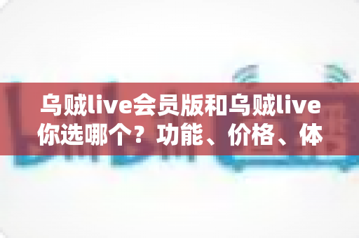 乌贼live会员版和乌贼live你选哪个？功能、价格、体验全方位深度对比，帮你做出不后悔的选择