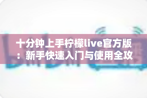 十分钟上手柠檬live官方版:新手快速入门与使用全攻略 十分钟上手柠檬live官方版:新手快速入门与使用全攻略