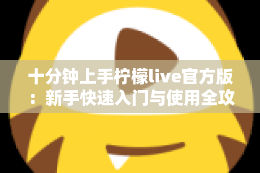 十分钟上手柠檬live官方版:新手快速入门与使用全攻略 十分钟上手柠檬live官方版:新手快速入门与使用全攻略