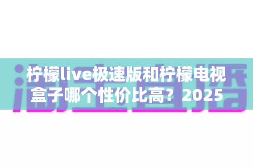 柠檬live极速版和柠檬电视盒子哪个性价比高?2025年最全对比评测与选购指南 柠檬live极速版和柠檬电视盒子哪个性价比高?2025年最全对比评测与选购指南