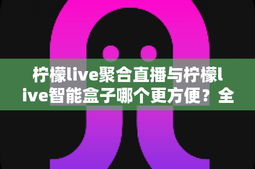 柠檬live聚合直播与柠檬live智能盒子哪个更方便?全方位深度对比,帮你选出最省心的观影方案 柠檬live聚合直播与柠檬live智能盒子哪个更方便?全方位深度对比,帮你选出最省心的观影方案