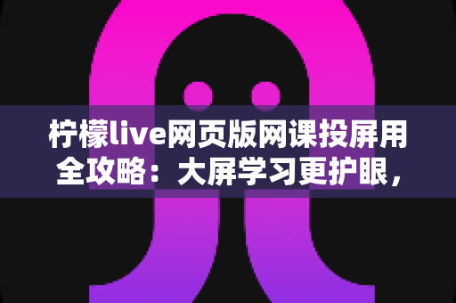 柠檬live网页版网课投屏用全攻略:大屏学习更护眼,高效上课一步到位 柠檬live网页版网课投屏用全攻略:大屏学习更护眼,高效上课一步到位