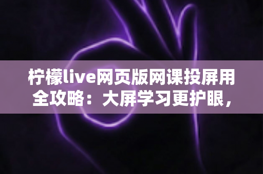 柠檬live网页版网课投屏用全攻略：大屏学习更护眼，高效上课一步到位