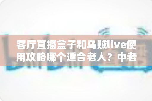 客厅直播盒子和乌贼live使用攻略哪个适合老人?中老年用户选择指南全解析 客厅直播盒子和乌贼live使用攻略哪个适合老人?中老年用户选择指南全解析
