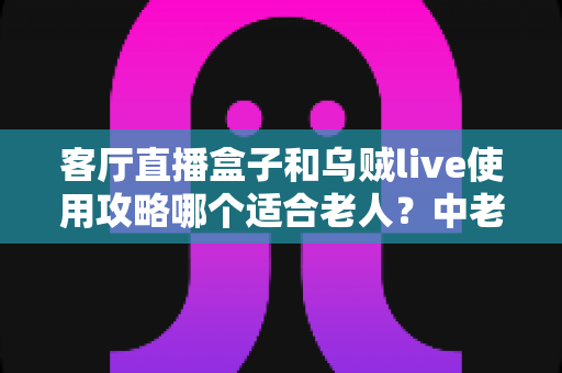 客厅直播盒子和乌贼live使用攻略哪个适合老人?中老年用户选择指南全解析 客厅直播盒子和乌贼live使用攻略哪个适合老人?中老年用户选择指南全解析