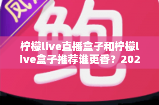 柠檬live直播盒子和柠檬live盒子推荐谁更香?2025最新选购对比指南,看完再买不踩坑 柠檬live直播盒子和柠檬live盒子推荐谁更香?2025最新选购对比指南,看完再买不踩坑