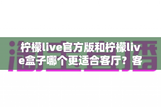 柠檬live官方版和柠檬live盒子哪个更适合客厅？客厅观影方案深度对比与选购指南