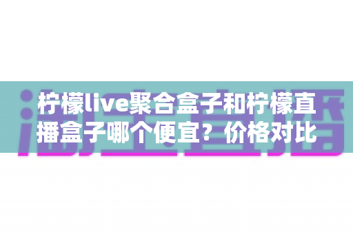 柠檬live聚合盒子和柠檬直播盒子哪个便宜？价格对比与选购全攻略