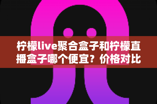 柠檬live聚合盒子和柠檬直播盒子哪个便宜？价格对比与选购全攻略