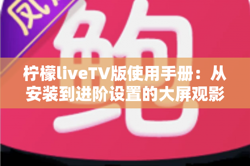 柠檬liveTV版使用手册：从安装到进阶设置的大屏观影完全指南