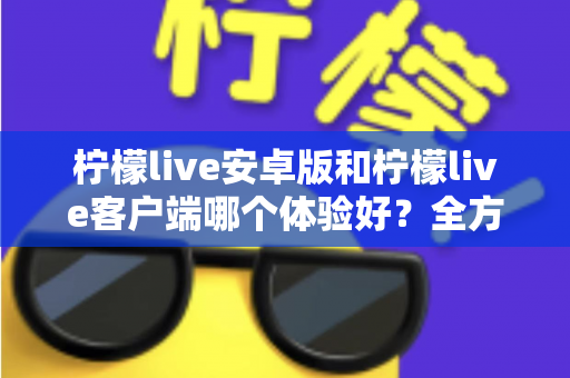 柠檬live安卓版和柠檬live客户端哪个体验好？全方位深度对比帮你选出最适合自己的版本