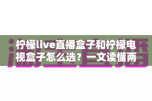 柠檬live直播盒子和柠檬电视盒子怎么选?一文读懂两大热门电视盒子的区别与选购攻略 柠檬live直播盒子和柠檬电视盒子怎么选?一文读懂两大热门电视盒子的区别与选购攻略