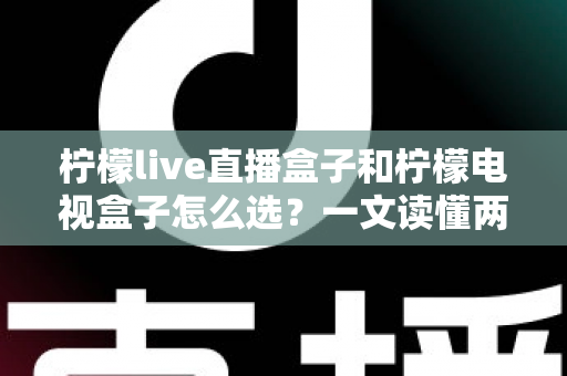 柠檬live直播盒子和柠檬电视盒子怎么选?一文读懂两大热门电视盒子的区别与选购攻略 柠檬live直播盒子和柠檬电视盒子怎么选?一文读懂两大热门电视盒子的区别与选购攻略