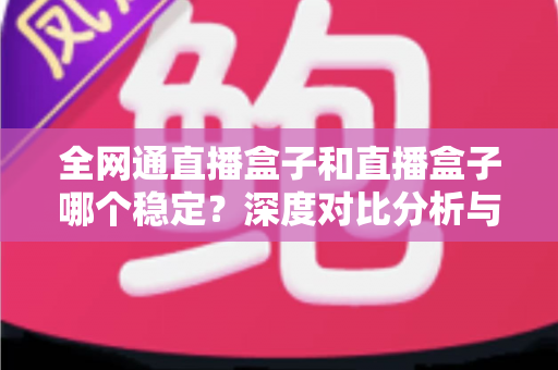全网通直播盒子和直播盒子哪个稳定？深度对比分析与选购指南