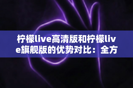 柠檬live高清版和柠檬live旗舰版的优势对比:全方位解析帮你选对版本 柠檬live高清版和柠檬live旗舰版的优势对比:全方位解析帮你选对版本