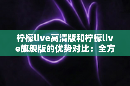 柠檬live高清版和柠檬live旗舰版的优势对比：全方位解析帮你选对版本