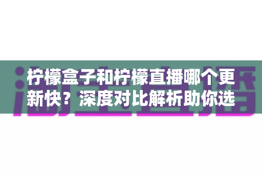 柠檬盒子和柠檬直播哪个更新快？深度对比解析助你选对追剧神器