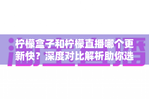 柠檬盒子和柠檬直播哪个更新快？深度对比解析助你选对追剧神器