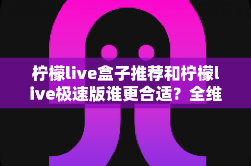 柠檬live盒子推荐和柠檬live极速版谁更合适?全维度深度对比帮你锁定最佳版本 柠檬live盒子推荐和柠檬live极速版谁更合适?全维度深度对比帮你锁定最佳版本