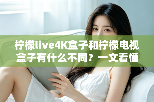 柠檬live4K盒子和柠檬电视盒子有什么不同？一文看懂两者核心差异与选购指南