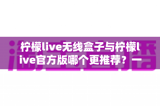 柠檬live无线盒子与柠檬live官方版哪个更推荐？一篇看懂两者差异的实用选购指南