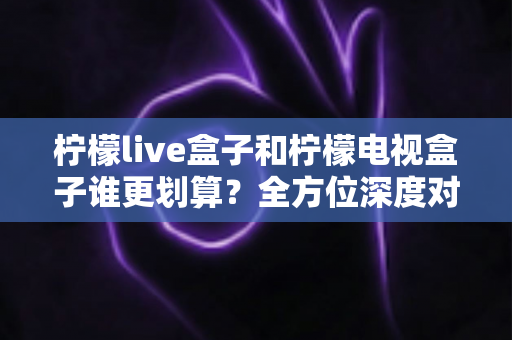 柠檬live盒子和柠檬电视盒子谁更划算？全方位深度对比帮你选出真正高性价比的电视盒子