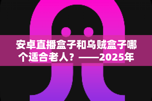 安卓直播盒子和乌贼盒子哪个适合老人？——2025年子女必看的孝心电视盒子选购全攻略