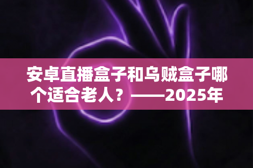 安卓直播盒子和乌贼盒子哪个适合老人？——2025年子女必看的孝心电视盒子选购全攻略