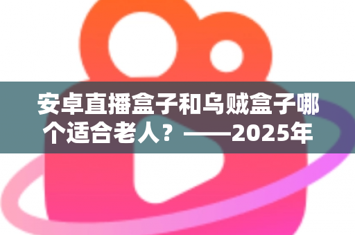 安卓直播盒子和乌贼盒子哪个适合老人？——2025年子女必看的孝心电视盒子选购全攻略