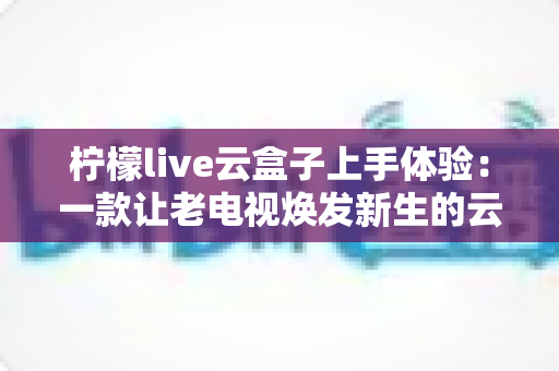 柠檬live云盒子上手体验：一款让老电视焕发新生的云端影视盒子全面评测