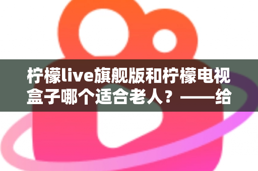 柠檬live旗舰版和柠檬电视盒子哪个适合老人?——给爸妈选电视方案的贴心选购指南 柠檬live旗舰版和柠檬电视盒子哪个适合老人?——给爸妈选电视方案的贴心选购指南